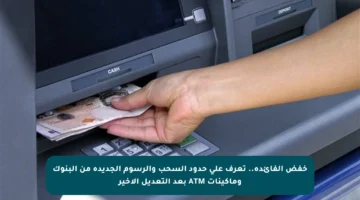 خفض الفائدة.. تعرف على حدود السحب والرسوم الجديدة من البنوك وماكينات ATM بعد التعديل الأخير